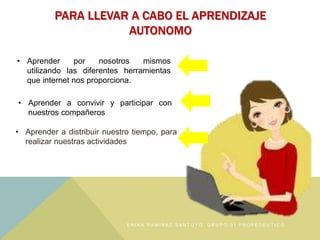 PARA LLEVAR A CABO EL APRENDIZAJE
AUTONOMO
• Aprender a distribuir nuestro tiempo, para
realizar nuestras actividades
• Aprender por nosotros mismos
utilizando las diferentes herramientas
que internet nos proporciona.
• Aprender a convivir y participar con
nuestros compañeros
E R I K A R A M Í R E Z S A N T O Y O , G R U P O : 0 1 P R O P É D E U T I C O
 