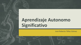 Aprendizaje Autonomo
Significativo
José Roberto Téllez Gómez
 