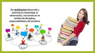 Ser autónomo desarrolla y
estimula la creatividad, la
observación, nos enrola en un
ámbito de disciplina,
responsabilidad y de iniciativa.
 