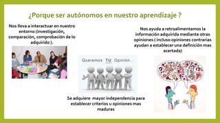 Nos lleva a interactuar en nuestro
entorno (investigación,
comparación, comprobación de lo
adquirido ).
Se adquiere mayor independencia para
establecer criterios u opiniones mas
maduras
¿Porque ser autónomos en nuestro aprendizaje ?
Nos ayuda a retroalimentamos la
información adquirida mediante otras
opiniones ( incluso opiniones contrarias
ayudan a establecer una definición mas
acertada)
 