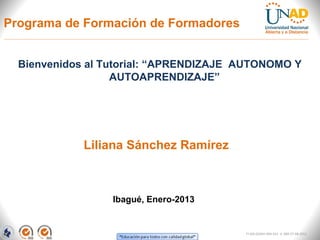 Programa de Formación de Formadores


  Bienvenidos al Tutorial: “APRENDIZAJE AUTONOMO Y
                   AUTOAPRENDIZAJE”




             Liliana Sánchez Ramírez



                  Ibagué, Enero-2013


                                        FI-GQ-GCMU-004-015 V. 000-27-08-2011
 