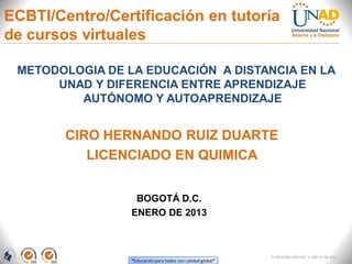 ECBTI/Centro/Certificación en tutoría
de cursos virtuales

 METODOLOGIA DE LA EDUCACIÓN A DISTANCIA EN LA
      UNAD Y DIFERENCIA ENTRE APRENDIZAJE
         AUTÓNOMO Y AUTOAPRENDIZAJE


        CIRO HERNANDO RUIZ DUARTE
           LICENCIADO EN QUIMICA


                  BOGOTÁ D.C.
                 ENERO DE 2013



                                                             FI-GQ-GCMU-004-015 V. 000-27-08-2011
                 “Educación para todos con calidad global”
 