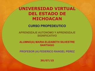UNIVERSIDAD VIRTUAL
DEL ESTADO DE
MICHOACAN
CURSO PROPEDEUTICO
APRENDIZAJE AUTONOMO Y APRENDIZAJE
SIGNIFICATIVO
ALUMNO(A) MARIA ELIZABETH SILVESTRE
SANTIAGO
PROFESOR (A) FEDERICO RANGEL PEREZ
30/07/15
 