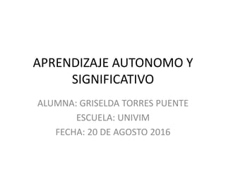 APRENDIZAJE AUTONOMO Y
SIGNIFICATIVO
ALUMNA: GRISELDA TORRES PUENTE
ESCUELA: UNIVIM
FECHA: 20 DE AGOSTO 2016
 