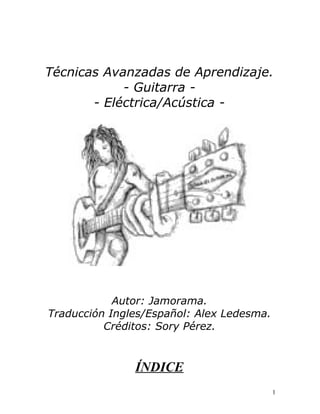 Técnicas Avanzadas de Aprendizaje.
- Guitarra -
- Eléctrica/Acústica -
Autor: Jamorama.
Traducción Ingles/Español: Alex Ledesma.
Créditos: Sory Pérez.
ÍNDICE
1
 