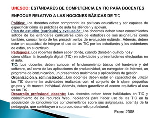 UNESCO:  ESTÁNDARES  DE COMPETENCIA EN TIC PARA DOCENTES ENFOQUE RELATIVO A LAS NOCIONES BÁSICAS DE TIC Política:  Los doc...
