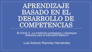 APRENDIZAJE
BASADO EN EL
DESARROLLO DE
COMPETENCIAS
BLOQUE 2 - La mediación pedagógica y estrategias
didácticas para la Educación Básica II
Luis Antonio Ramírez Hernández
 