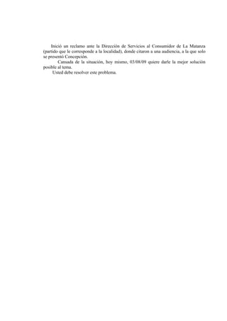 Inició un reclamo ante la Dirección de Servicios al Consumidor de La Matanza
(partido que le corresponde a la localidad), donde citaron a una audiencia, a la que solo
se presentó Concepción.
        Cansada de la situación, hoy mismo, 03/08/09 quiere darle la mejor solución
posible al tema.
     Usted debe resolver este problema.
 