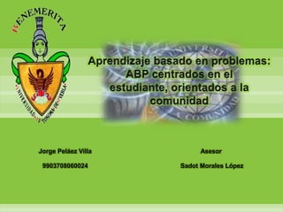 Aprendizaje basado en problemas: ABP centrados en el estudiante, orientados a la comunidad Jorge Peláez Villa 9903708060024 Asesor  Sadot Morales López 
