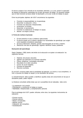 El alumno aceptar el ser criticado en los resultados obtenidos y a su vez poseer la capacidad
de analizar la información presentada por el resto del equipo de trabajo. Es necesario señalar
que en todo momento se busca elevar el desempeño y a su vez la vida de trabajo en grupo.
Entre los principales objetivos del A.B.P. encontramos los siguientes:
 Fomentar la responsabilidad en el aprendizaje.
 Desarrollar la evaluación crítica.
 Fomentar las relaciones interpersonales.
 Incrementar la iniciativa.
 Desarrollar el razonamiento.
 Fomentar la colaboración al trabajar en equipo.
 Motivar a la mejora continua.
2. Forma de realizar el proceso:
 El tutor presenta el caso o problema seleccionado.
 El alumno guiado por el maestro identifica las necesidades de aprendizaje que surgen
como respuesta al problema presentado.
 Se busca información relevante guiando esta búsqueda por el tutor o maestro.
 Resolución del caso de aprendizaje, logrando identificar nuevos problemas.
Evaluación del aprendizaje
Según Caballero (1992) dentro del ámbito de la educación se sujetan a la evaluación los
siguientes factores:
 Objetivos del proceso educativo.
 Agentes que participan en el proceso educativo.
 Planes, programas y estrategias educativas.
 Resultados de la labor educativa.
 Cursos de acción elegibles.
 Procesos de desarrollo.
 Recursos auxiliares.
En el A.B.P. el alumno debe tener la posibilidad de evaluarse a sí mismo, a sus compañeros, al
tutor, al proceso de trabajo en equipo y a los resultados del proceso.
La retroalimentación debe ayudarle a identificar aquellas áreas del conocimiento en las que el
estudiante puede y debe mejorar.
La literatura consultada señala áreas que son susceptibles de ser evaluadas, tales como:
• La preparación de la sesión.
• Participación y contribución al trabajo en equipo.
• Habilidades interpersonales y comportamiento personal.
Para la estrategia del A.B.P. pueden utilizarse, entre otros, los siguientes instrumentos de
evaluación:
• Examen escrito.
• Examen práctico.
• Mapas conceptuales.
• Reporte escrito.
• Evaluación del compañero.
• Autoevaluación
 