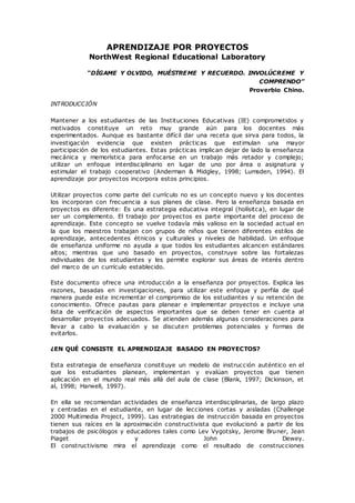 APRENDIZAJE POR PROYECTOS
NorthWest Regional Educational Laboratory
“DÍGAME Y OLVIDO, MUÉSTREME Y RECUERDO. INVOLÚCREME Y
COMPRENDO”
Proverbio Chino.
INTRODUCCIÓN
Mantener a los estudiantes de las Instituciones Educativas (IE) comprometidos y
motivados constituye un reto muy grande aún para los docentes más
experimentados. Aunque es bastante difícil dar una receta que sirva para todos, la
investigación evidencia que existen prácticas que estimulan una mayor
participación de los estudiantes. Estas prácticas implican dejar de lado la enseñanza
mecánica y memorística para enfocarse en un trabajo más retador y complejo;
utilizar un enfoque interdisciplinario en lugar de uno por área o asignatura y
estimular el trabajo cooperativo (Anderman & Midgley, 1998; Lumsden, 1994). El
aprendizaje por proyectos incorpora estos principios.
Utilizar proyectos como parte del currículo no es un concepto nuevo y los docentes
los incorporan con frecuencia a sus planes de clase. Pero la enseñanza basada en
proyectos es diferente: Es una estrategia educativa integral (holísitca), en lugar de
ser un complemento. El trabajo por proyectos es parte importante del proceso de
aprendizaje. Este concepto se vuelve todavía más valioso en la sociedad actual en
la que los maestros trabajan con grupos de niños que tienen diferentes estilos de
aprendizaje, antecedentes étnicos y culturales y niveles de habilidad. Un enfoque
de enseñanza uniforme no ayuda a que todos los estudiantes alcancen estándares
altos; mientras que uno basado en proyectos, construye sobre las fortalezas
individuales de los estudiantes y les permite explorar sus áreas de interés dentro
del marco de un currículo establecido.
Este documento ofrece una introducción a la enseñanza por proyectos. Explica las
razones, basadas en investigaciones, para utilizar este enfoque y perfila de qué
manera puede este incrementar el compromiso de los estudiantes y su retención de
conocimiento. Ofrece pautas para planear e implementar proyectos e incluye una
lista de verificación de aspectos importantes que se deben tener en cuenta al
desarrollar proyectos adecuados. Se atienden además algunas consideraciones para
llevar a cabo la evaluación y se discuten problemas potenciales y formas de
evitarlos.
¿EN QUÉ CONSISTE EL APRENDIZAJE BASADO EN PROYECTOS?
Esta estrategia de enseñanza constituye un modelo de instrucción auténtico en el
que los estudiantes planean, implementan y evalúan proyectos que tienen
aplicación en el mundo real más allá del aula de clase (Blank, 1997; Dickinson, et
al, 1998; Harwell, 1997).
En ella se recomiendan actividades de enseñanza interdisciplinarias, de largo plazo
y centradas en el estudiante, en lugar de lecciones cortas y aisladas (Challenge
2000 Multimedia Project, 1999). Las estrategias de instrucción basada en proyectos
tienen sus raíces en la aproximación constructivista que evolucionó a partir de los
trabajos de psicólogos y educadores tales como Lev Vygotsky, Jerome Bruner, Jean
Piaget y John Dewey.
El constructivismo mira el aprendizaje como el resultado de construcciones
 