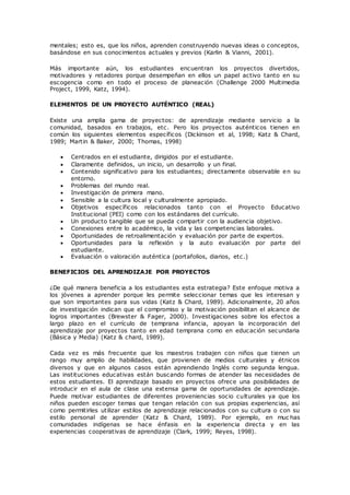 mentales; esto es, que los niños, aprenden construyendo nuevas ideas o conceptos,
basándose en sus conocimientos actuales y previos (Karlin & Vianni, 2001).
Más importante aún, los estudiantes encuentran los proyectos divertidos,
motivadores y retadores porque desempeñan en ellos un papel activo tanto en su
escogencia como en todo el proceso de planeación (Challenge 2000 Multimedia
Project, 1999, Katz, 1994).
ELEMENTOS DE UN PROYECTO AUTÉNTICO (REAL)
Existe una amplia gama de proyectos: de aprendizaje mediante servicio a la
comunidad, basados en trabajos, etc. Pero los proyectos auténticos tienen en
común los siguientes elementos específicos (Dickinson et al, 1998; Katz & Chard,
1989; Martin & Baker, 2000; Thomas, 1998)
 Centrados en el estudiante, dirigidos por el estudiante.
 Claramente definidos, un inicio, un desarrollo y un final.
 Contenido significativo para los estudiantes; directamente observable en su
entorno.
 Problemas del mundo real.
 Investigación de primera mano.
 Sensible a la cultura local y culturalmente apropiado.
 Objetivos específicos relacionados tanto con el Proyecto Educativo
Institucional (PEI) como con los estándares del currículo.
 Un producto tangible que se pueda compartir con la audiencia objetivo.
 Conexiones entre lo académico, la vida y las competencias laborales.
 Oportunidades de retroalimentación y evaluación por parte de expertos.
 Oportunidades para la reflexión y la auto evaluación por parte del
estudiante.
 Evaluación o valoración auténtica (portafolios, diarios, etc.)
BENEFICIOS DEL APRENDIZAJE POR PROYECTOS
¿De qué manera beneficia a los estudiantes esta estrategia? Este enfoque motiva a
los jóvenes a aprender porque les permite seleccionar temas que les interesan y
que son importantes para sus vidas (Katz & Chard, 1989). Adicionalmente, 20 años
de investigación indican que el compromiso y la motivación posibilitan el alcance de
logros importantes (Brewster & Fager, 2000). Investigaciones sobre los efectos a
largo plazo en el currículo de temprana infancia, apoyan la incorporación del
aprendizaje por proyectos tanto en edad temprana como en educación secundaria
(Básica y Media) (Katz & chard, 1989).
Cada vez es más frecuente que los maestros trabajen con niños que tienen un
rango muy amplio de habilidades, que provienen de medios culturales y étnicos
diversos y que en algunos casos están aprendiendo Inglés como segunda lengua.
Las instituciones educativas están buscando formas de atender las necesidades de
estos estudiantes. El aprendizaje basado en proyectos ofrece una posibilidades de
introducir en el aula de clase una extensa gama de oportunidades de aprendizaje.
Puede motivar estudiantes de diferentes proveniencias socio culturales ya que los
niños pueden escoger temas que tengan relación con sus propias experiencias, así
como permitirles utilizar estilos de aprendizaje relacionados con su cultura o con su
estilo personal de aprender (Katz & Chard, 1989). Por ejemplo, en muc has
comunidades indígenas se hace énfasis en la experiencia directa y en las
experiencias cooperativas de aprendizaje (Clark, 1999; Reyes, 1998).
 