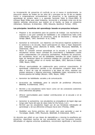La incorporación de proyectos al currículo no es ni nueva ni revolucionaria. La
educación abierta de finales de los años 60 y principios de los 70 dio un impulso
fuerte a comprometerse activamenteen los proyectos, a las experiencias de
aprendizaje de primera mano y a aprender haciendo (Katz & Chard,1989). El
enfoque Regio Emilia para edad temprana, reconocido y ac lamado como uno de los
mejores sistemas educativos que existen en el mundo, se basa en proyectos
(Abramson, Robinson, & Ankenman, 1995; Edwards, Gandini,& Forman, 1993).
Los principales beneficios del aprendizaje basado en proyectos incluyen:
 Preparar a los estudiantes para los puestos de trabajo. Los muchachos se
exponen a una gran variedad de habilidades y de competencias tales como
colaboración, planeación de proyectos, toma de decisiones y manejo del
tiempo (Blank, 1997; Dickinsion et al, 1998).
 Aumentar la motivación. Los maestros con frecuencia registran aumento en
la asistencia a la escuela, mayor participación en clase y mejor disposición
para realizarlas tareas (Bottoms & Webb, 1998; Moursund, Bielefeldt, &
Underwood, 1997).
 Hacer la conexión entreel aprendizaje en la escuela y la realidad. Los
estudiantes retinen mayor cantidad de conocimiento y habilidades cuando
están comprometidos con proyectos estimulantes. Mediante los proyectos,
los estudiantes hacen uso de habilidades mentales de orden superior en
lugar de memorizar datos en contextos aislados sin conexión con cuándo y
dónde se pueden utilizar en el mundo real (Blank, 1997; Bottoms & Webb,
1998; Reyes, 1998).
 Ofrecer oportunidades de colaboración para construir conocimiento. El
aprendizaje colaborativo permite a los estudiantes compartir ideas entre
ellos o servir de caja de resonancia a las ideas de otros, expresar sus
propias opiniones y negociar soluciones, habilidades todas, necesarias en los
futuros puestos de trabajo (Bryson, 1994; Reyes, 1998).
 Aumentar las habilidades sociales y de comunicación.
 Acrecentar las habilidades para la solución de problemas (Moursund,
Bielefeld, & Underwood, 1997).
 Permitir a los estudiantes tanto hacer como ver las conexiones existentes
entre diferentes disciplinas.
 Ofrecer oportunidades para realizar contribuciones en la escuela o en la
comunidad.
 Aumentar la autoestima. Los estudiantes se enorgullecen de lograr algo que
tenga valor fuera del aula de clase (Jobs for the future, n.d.).
 Permitir que los estudiantes hagan uso de sus fortalezas individuales de
aprendizaje y de sus diferentes enfoques hacia este (Thomas, 1998)
 Posibilitar una forma práctica, del mundo real, para aprender a usar la
Tecnología. (Kadel, 1999; Moursund, Bielefeldt, & Underwood, 1997).
Un docente que utilizó en sus clases de matemáticas y ciencias la enseñanza por
proyectos, reportóque muchos de sus estudiantes que con frecuencia tuvieron
dificultades en algunos entornos académicos, encontraron significado y mot ivación
 