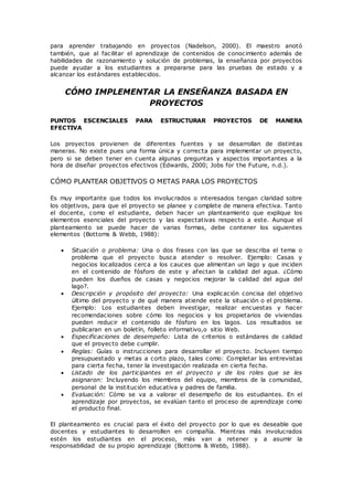 para aprender trabajando en proyectos (Nadelson, 2000). El maestro anotó
también, que al facilitar el aprendizaje de contenidos de conocimiento además de
habilidades de razonamiento y solución de problemas, la enseñanza por proyectos
puede ayudar a los estudiantes a prepararse para las pruebas de estado y a
alcanzar los estándares establecidos.
CÓMO IMPLEMENTAR LA ENSEÑANZA BASADA EN
PROYECTOS
PUNTOS ESCENCIALES PARA ESTRUCTURAR PROYECTOS DE MANERA
EFECTIVA
Los proyectos provienen de diferentes fuentes y se desarrollan de distintas
maneras. No existe pues una forma única y correcta para implementar un proyecto,
pero si se deben tener en cuenta algunas preguntas y aspectos importantes a la
hora de diseñar proyectos efectivos (Edwards, 2000; Jobs for the Future, n.d.).
CÓMO PLANTEAR OBJETIVOS O METAS PARA LOS PROYECTOS
Es muy importante que todos los involucrados o interesados tengan claridad sobre
los objetivos, para que el proyecto se planee y complete de manera efectiva. Tanto
el docente, como el estudiante, deben hacer un planteamiento que explique los
elementos esenciales del proyecto y las expectativas respecto a este. Aunque el
planteamiento se puede hacer de varias formas, debe contener los siguientes
elementos (Bottoms & Webb, 1988):
 Situación o problema: Una o dos frases con las que se describa el tema o
problema que el proyecto busca atender o resolver. Ejemplo: Casas y
negocios localizados cerca a los cauces que alimentan un lago y que inciden
en el contenido de fósforo de este y afectan la calidad del agua. ¿Cómo
pueden los dueños de casas y negocios mejorar la calidad del agua del
lago?.
 Descripción y propósito del proyecto: Una explicación concisa del objetivo
último del proyecto y de qué manera atiende este la situación o el problema.
Ejemplo: Los estudiantes deben investigar, realizar encuestas y hacer
recomendaciones sobre cómo los negocios y los propietarios de viviendas
pueden reducir el contenido de fósforo en los lagos. Los resultados se
publicaran en un boletín, folleto informativo,o sitio Web.
 Especificaciones de desempeño: Lista de criterios o estándares de calidad
que el proyecto debe cumplir.
 Reglas: Guías o instrucciones para desarrollar el proyecto. Incluyen tiempo
presupuestado y metas a corto plazo, tales como: Completar las entrevistas
para cierta fecha, tener la investigación realizada en cierta fecha.
 Listado de los participantes en el proyecto y de los roles que se les
asignaron: Incluyendo los miembros del equipo, miembros de la comunidad,
personal de la institución educativa y padres de familia.
 Evaluación: Cómo se va a valorar el desempeño de los estudiantes. En el
aprendizaje por proyectos, se evalúan tanto el proceso de aprendizaje como
el producto final.
El planteamiento es crucial para el éxito del proyecto por lo que es deseable que
docentes y estudiantes lo desarrollen en compañía. Mientras más involucrados
estén los estudiantes en el proceso, más van a retener y a asumir la
responsabilidad de su propio aprendizaje (Bottoms & Webb, 1988).
 