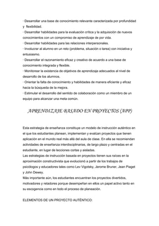 · Desarrollar una base de conocimiento relevante caracterizada por profundidad
y flexibilidad.
· Desarrollar habilidades para la evaluación crítica y la adquisición de nuevos
conocimientos con un compromiso de aprendizaje de por vida.
· Desarrollar habilidades para las relaciones interpersonales.
· Involucrar al alumno en un reto (problema, situación o tarea) con iniciativa y
entusiasmo.
· Desarrollar el razonamiento eficaz y creativo de acuerdo a una base de
conocimiento integrada y flexible.
· Monitorear la existencia de objetivos de aprendizaje adecuados al nivel de
desarrollo de los alumnos.
· Orientar la falta de conocimiento y habilidades de manera eficiente y eficaz
hacia la búsqueda de la mejora.
· Estimular el desarrollo del sentido de colaboración como un miembro de un
equipo para alcanzar una meta común.
APRENDIZAJE BASADO EN PROYECTOS (APP)
Esta estrategia de enseñanza constituye un modelo de instrucción auténtico en
el que los estudiantes planean, implementan y evalúan proyectos que tienen
aplicación en el mundo real más allá del aula de clase. En ella se recomiendan
actividades de enseñanza interdisciplinarias, de largo plazo y centradas en el
estudiante, en lugar de lecciones cortas y aisladas.
Las estrategias de instrucción basada en proyectos tienen sus raíces en la
aproximación constructivista que evolucionó a partir de los trabajos de
psicólogos y educadores tales como Lev Vigotsky, Jerome Bruner, Jean Piaget
y John Dewey.
Más importante aún, los estudiantes encuentran los proyectos divertidos,
motivadores y retadores porque desempeñan en ellos un papel activo tanto en
su escogencia como en todo el proceso de planeación.
ELEMENTOS DE UN PROYECTO AUTÉNTICO:
 