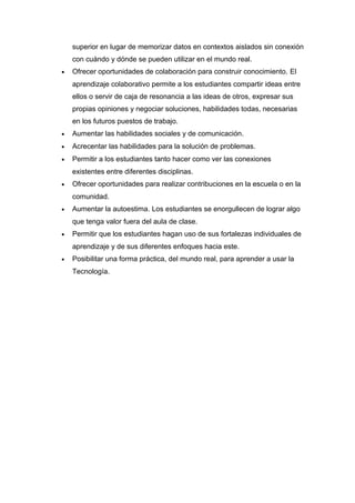 superior en lugar de memorizar datos en contextos aislados sin conexión
con cuándo y dónde se pueden utilizar en el mundo real.
• Ofrecer oportunidades de colaboración para construir conocimiento. El
aprendizaje colaborativo permite a los estudiantes compartir ideas entre
ellos o servir de caja de resonancia a las ideas de otros, expresar sus
propias opiniones y negociar soluciones, habilidades todas, necesarias
en los futuros puestos de trabajo.
• Aumentar las habilidades sociales y de comunicación.
• Acrecentar las habilidades para la solución de problemas.
• Permitir a los estudiantes tanto hacer como ver las conexiones
existentes entre diferentes disciplinas.
• Ofrecer oportunidades para realizar contribuciones en la escuela o en la
comunidad.
• Aumentar la autoestima. Los estudiantes se enorgullecen de lograr algo
que tenga valor fuera del aula de clase.
• Permitir que los estudiantes hagan uso de sus fortalezas individuales de
aprendizaje y de sus diferentes enfoques hacia este.
• Posibilitar una forma práctica, del mundo real, para aprender a usar la
Tecnología.
 