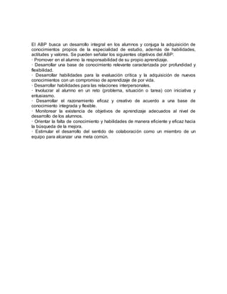 El ABP busca un desarrollo integral en los alumnos y conjuga la adquisición de
conocimientos propios de la especialidad de estudio, además de habilidades,
actitudes y valores. Se pueden señalar los siguientes objetivos del ABP:
· Promover en el alumno la responsabilidad de su propio aprendizaje.
· Desarrollar una base de conocimiento relevante caracterizada por profundidad y
flexibilidad.
· Desarrollar habilidades para la evaluación crítica y la adquisición de nuevos
conocimientos con un compromiso de aprendizaje de por vida.
· Desarrollar habilidades para las relaciones interpersonales.
· Involucrar al alumno en un reto (problema, situación o tarea) con iniciativa y
entusiasmo.
· Desarrollar el razonamiento eficaz y creativo de acuerdo a una base de
conocimiento integrada y flexible.
· Monitorear la existencia de objetivos de aprendizaje adecuados al nivel de
desarrollo de los alumnos.
· Orientar la falta de conocimiento y habilidades de manera eficiente y eficaz hacia
la búsqueda de la mejora.
· Estimular el desarrollo del sentido de colaboración como un miembro de un
equipo para alcanzar una meta común.
 