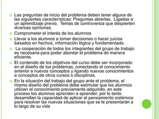 El método se orienta a la solución de problemas que son seleccionados o diseñados para lograr el aprendizaje de ciertos objetivos de conocimiento.