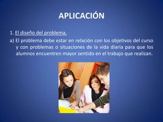 APLICACIÓN
1. El diseño del problema.
a) El problema debe estar en relación con los objetivos del curso
   y con problemas o situaciones de la vida diaria para que los
   alumnos encuentren mayor sentido en el trabajo que realizan.
 