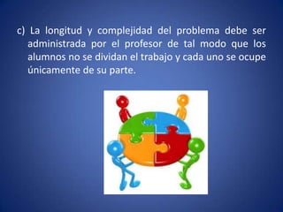 c) La longitud y complejidad del problema debe ser
   administrada por el profesor de tal modo que los
   alumnos no se dividan el trabajo y cada uno se ocupe
   únicamente de su parte.
 