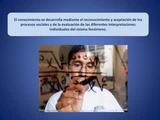 El conocimiento se desarrolla mediante el reconocimiento y aceptación de los
    procesos sociales y de la evaluación de las diferentes interpretaciones
                      individuales del mismo fenómeno.
 