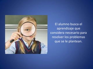 El alumno busca el
    aprendizaje que
considera necesario para
 resolver los problemas
   que se le plantean.
 