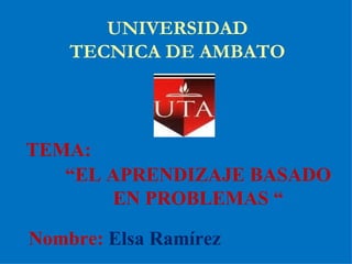 UNIVERSIDAD TECNICA DE AMBATO TEMA:  “ EL APRENDIZAJE BASADO EN PROBLEMAS “ Nombre:  Elsa Ramírez 