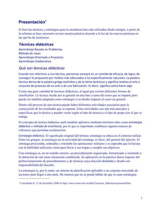 Presentación1
Si bien las técnicas y estrategias para la enseñanza han sido utilizadas desde siempre, a partir de
la reforma se hace necesario revisar nuestra práctica docente a la luz de las nuevas premisas en
las que ha de sostenerse.

Técnicas didácticas
Aprendizaje Basado en Problemas
Método de casos
Aprendizaje Orientado a Proyectos
Aprendizaje Colaborativo.

Qué son técnicas didácticas
Cuando nos referimos a una técnica, pensamos siempre en un sentido de eficacia, de logro, de
conseguir lo propuesto por medios más adecuados a los específicamente naturales. La palabra
técnica deriva de la palabra griega technikos y de la latina technicus y significa relativo al arte o
conjunto de procesos de un arte o de una fabricación. Es decir, significa cómo hacer algo.
Existe una gran cantidad de técnicas didácticas, al igual que existen diferentes formas de
clasificarlas. La técnica incide por lo general en una fase o tema del curso que se imparte pero
puede ser también adoptada como estrategia si su diseño impacta al curso en general.
Dentro del proceso de una técnica puede haber diferentes actividades necesarias para la
consecución de los resultados que se esperan. Estas actividades son aún más parciales y
específicas que la técnica y pueden variar según el tipo de técnica o el tipo de grupo con el que se
trabaja.
El concepto de técnica didáctica suele también aplicarse mediante términos tales como estrategia
didáctica o método de enseñanza, por lo que es importante establecer algunos marcos de
referencia que permitan esclarecerlos.
Estrategia didáctica. El significado original del término estrategia se ubica en el contexto militar.
Entre los griegos, la estrategia era la actividad del estratega, es decir, del general del ejército. El
estratega proyectaba, ordenaba y orientaba las operaciones militares y se esperaba que lo hiciese
con la habilidad suficiente como para llevar a sus tropas a cumplir sus objetivos.
Una estrategia es, en un sentido estricto, un procedimiento organizado, formalizado y orientado a
la obtención de una meta claramente establecida. Su aplicación en la práctica diaria requiere del
perfeccionamiento de procedimientos y de técnicas cuya elección detallada y diseño son
responsabilidad del docente.
La estrategia es, por lo tanto, un sistema de planificación aplicable a un conjunto articulado de
acciones para llegar a una meta. De manera que no se puede hablar de que se usan estrategias

1
    Consultado el 12 de diciembre 2008 en http://www.itesm.mx/va/dide2/tecnicas_didacticas/quesontd.htm




                                                                                                          1
 