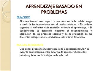 APRENDIZAJE BASADO EN
             PROBLEMAS
PRINCIPIOS
   El entendimiento con respecto a una situación de la realidad surge
  a partir de las interacciones con el medio ambiente. - El conflicto
  cognitivo al enfrentar cada situación, estimula el aprendizaje. - El
  conocimiento se desarrolla mediante el reconocimiento y
  aceptación de los procesos sociales y de la evaluación de las
  diferentes interpretaciones individuales del mismo fenómeno.


ROL DEL ESTUDIANTE
  Uno de los propósitos fundamentales de la aplicación del ABP es
  evitar la confrontación entre la forma de aprender durante los
  estudios y la forma de trabajar en la vida real
 