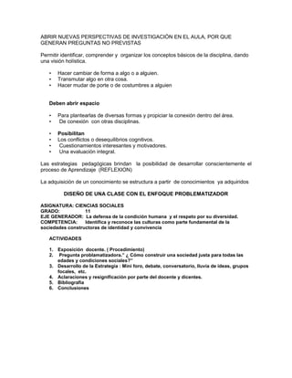 ABRIR NUEVAS PERSPECTIVAS DE INVESTIGACIÓN EN EL AULA, POR QUE
GENERAN PREGUNTAS NO PREVISTAS
Permitir identificar, comprender y organizar los conceptos básicos de la disciplina, dando
una visión holística.
• Hacer cambiar de forma a algo o a alguien.
• Transmutar algo en otra cosa.
• Hacer mudar de porte o de costumbres a alguien
Deben abrir espacio
• Para plantearlas de diversas formas y propiciar la conexión dentro del área.
• De conexión con otras disciplinas.
• Posibilitan
• Los conflictos o desequilibrios cognitivos.
• Cuestionamientos interesantes y motivadores.
• Una evaluación integral.
Las estrategias pedagógicas brindan la posibilidad de desarrollar conscientemente el
proceso de Aprendizaje (REFLEXION)
La adquisición de un conocimiento se estructura a partir de conocimientos ya adquiridos
DISEÑO DE UNA CLASE CON EL ENFOQUE PROBLEMATIZADOR
ASIGNATURA: CIENCIAS SOCIALES
GRADO: 11
EJE GENERADOR: La defensa de la condición humana y el respeto por su diversidad.
COMPETENCIA: Identifica y reconoce las culturas como parte fundamental de la
sociedades constructoras de identidad y convivencia
ACTIVIDADES
1. Exposición docente. ( Procedimiento)
2. Pregunta problamatizadora.” ¿ Cómo construir una sociedad justa para todas las
edades y condiciones sociales?”
3. Desarrollo de la Estrategia : Mini foro, debate, conversatorio, lluvia de ideas, grupos
focales, etc.
4. Aclaraciones y resignificación por parte del docente y dicentes.
5. Bibliografía
6. Conclusiones
 