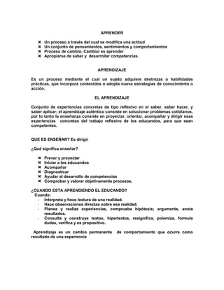 APRENDER
 Un proceso a través del cual se modifica una actitud
 Un conjunto de pensamientos, sentimientos y comportamientos
 Proceso de cambio. Cambiar es aprender
 Apropiarse de saber y desarrollar competencias.
APRENDIZAJE
Es un proceso mediante el cual un sujeto adquiere destrezas o habilidades
prácticas, que incorpora contenidos o adopta nueva estrategias de conocimiento o
acción.
EL APRENDIZAJE
Conjunto de experiencias concretas de tipo reflexivo en el saber, saber hacer, y
saber aplicar; el aprendizaje auténtico consiste en solucionar problemas cotidianos,
por lo tanto la enseñanza consiste en proyectar, orientar, acompañar y dirigir esas
experiencias concretas del trabajo reflexivo de los educandos, para que sean
competentes.
QUE ES ENSEÑAR? Es dirigir
¿Qué significa enseñar?
 Prever y proyectar
 Iniciar a los educandos
 Acompañar
 Diagnosticar
 Ayudar al desarrollo de competencias
 Comprobar y valorar objetivamente procesos.
¿CUANDO ESTA APRENDIENDO EL EDUCANDO?
Cuando:
- Interpreta y hece lectura de una realidad.
- Hace observaciones directas sobre esa realidad.
- Planea y realiza experiencias, comprueba hipótesis; argumenta, anota
resultados.
- Consulta y construye textos, hipertextos, resignifica, polemiza, formula
dudas, verifica y es propositivo.
Aprendizaje es un cambio permanente de comportamiento que ocurre como
resultado de una experiencia
 