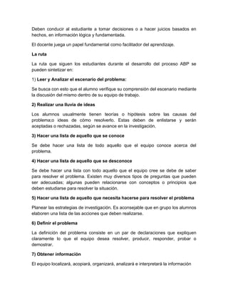 Deben conducir al estudiante a tomar decisiones o a hacer juicios basados en
hechos, en información lógica y fundamentada.
El docente juega un papel fundamental como facilitador del aprendizaje.
La ruta
La ruta que siguen los estudiantes durante el desarrollo del proceso ABP se
pueden sintetizar en:
1) Leer y Analizar el escenario del problema:
Se busca con esto que el alumno verifique su comprensión del escenario mediante
la discusión del mismo dentro de su equipo de trabajo.
2) Realizar una lluvia de ideas
Los alumnos usualmente tienen teorías o hipótesis sobre las causas del
problema;o ideas de cómo resolverlo. Estas deben de enlistarse y serán
aceptadas o rechazadas, según se avance en la investigación.
3) Hacer una lista de aquello que se conoce
Se debe hacer una lista de todo aquello que el equipo conoce acerca del
problema.
4) Hacer una lista de aquello que se desconoce
Se debe hacer una lista con todo aquello que el equipo cree se debe de saber
para resolver el problema. Existen muy diversos tipos de preguntas que pueden
ser adecuadas; algunas pueden relacionarse con conceptos o principios que
deben estudiarse para resolver la situación.
5) Hacer una lista de aquello que necesita hacerse para resolver el problema
Planear las estrategias de investigación. Es aconsejable que en grupo los alumnos
elaboren una lista de las acciones que deben realizarse.
6) Definir el problema
La definición del problema consiste en un par de declaraciones que expliquen
claramente lo que el equipo desea resolver, producir, responder, probar o
demostrar.
7) Obtener información
El equipo localizará, acopiará, organizará, analizará e interpretará la información
 