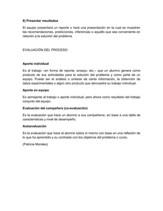 8) Presentar resultados
El equipo presentará un reporte o hará una presentación en la cual se muestren
las recomendaciones, predicciones, inferencias o aquello que sea conveniente en
relación a la solución del problema.
EVALUACIÓN DEL PROCESO:
Aporte individual
Es el trabajo –en forma de reporte, ensayo, etc.– que un alumno genera como
producto de sus actividades para la solución del problema y como parte de un
equipo. Puede ser el análisis o síntesis de cierta información, la obtención de
datos experimentales o algún otro producto que demuestre su trabajo individual.
Aporte en equipo
Es semejante al trabajo o aporte individual, pero ahora como resultado del trabajo
conjunto del equipo.
Evaluación del compañero (co-evaluación)
Es la evaluación que hace un alumno a sus compañeros, en base a una tabla de
características y nivel de desempeño.
Autoevaluación
Es la evaluación que hace el alumno sobre sí mismo con base en una reflexión de
lo que ha aprendido y su contraste con los objetivos del problema o curso.
(Patricia Morales)
 