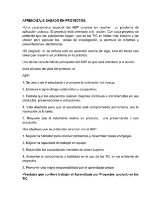 APRENDIZAJE BASADO EN PROYECTOS:
>Una característica especial del ABP consiste en resolver un problema de
aplicación práctica. El proyecto está orientado a la acción. Con cada proyecto se
pretende que los estudiantes hagan uso de las TIC en forma más efectiva y las
utilicen para ejecutar las tareas de investigación, la escritura de informes y
presentaciones electrónicas.
>El proyecto no se enfoca solo en aprender acerca de algo, sino en hacer una
tarea que resuelva un problema en la práctica.
Una de las características principales del ABP es que está orientado a la acción.
esde el punto de vista del profesor, el
ABP:
1. Se centra en el estudiante y promueve la motivación intrínseca;
2. Estimula el aprendizaje colaborativo y cooperativo;
3. Permite que los educandos realicen mejorías continuas e incrementales en sus
productos, presentaciones o actuaciones;
4. Está diseñado para que el estudiante esté comprometido activamente con la
resolución de la tarea;
5. Requiere que el estudiante realice un producto, una presentación o una
actuación;
>los objetivos que se pretenden alcanzar con el ABP:
1. Mejorar la habilidad para resolver problemas y desarrollar tareas complejas
2. Mejorar la capacidad de trabajar en equipo
3. Desarrollar las capacidades mentales de orden superior
4. Aumentar el conocimiento y habilidad en el uso de las TIC en un ambiente de
proyectos
5. Promover una mayor responsabilidad por el aprendizaje propio
>Ventajas que conlleva trabajar el Aprendizaje por Proyectos apoyado en las
TIC:
 