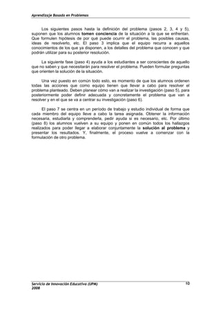 Aprendizaje Basado en Problemas
Servicio de Innovación Educativa (UPM)
2008
10
Los siguientes pasos hasta la definición del problema (pasos 2, 3, 4 y 5),
suponen que los alumnos tomen conciencia de la situación a la que se enfrentan.
Que formulen hipótesis de por qué puede ocurrir el problema, las posibles causas,
ideas de resolverlo, etc. El paso 3 implica que el equipo recurra a aquellos
conocimientos de los que ya disponen, a los detalles del problema que conocen y que
podrán utilizar para su posterior resolución.
La siguiente fase (paso 4) ayuda a los estudiantes a ser conscientes de aquello
que no saben y que necesitarán para resolver el problema. Pueden formular preguntas
que orienten la solución de la situación.
Una vez puesto en común todo esto, es momento de que los alumnos ordenen
todas las acciones que como equipo tienen que llevar a cabo para resolver el
problema planteado. Deben planear cómo van a realizar la investigación (paso 5), para
posteriormente poder definir adecuada y concretamente el problema que van a
resolver y en el que se va a centrar su investigación (paso 6).
El paso 7 se centra en un período de trabajo y estudio individual de forma que
cada miembro del equipo lleve a cabo la tarea asignada. Obtener la información
necesaria, estudiarla y comprenderla, pedir ayuda si es necesario, etc. Por último
(paso 8) los alumnos vuelven a su equipo y ponen en común todos los hallazgos
realizados para poder llegar a elaborar conjuntamente la solución al problema y
presentar los resultados. Y, finalmente, el proceso vuelve a comenzar con la
formulación de otro problema.
 