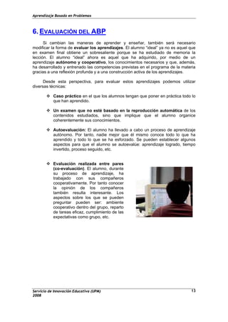 Aprendizaje Basado en Problemas
6. EVALUACIÓN DEL ABP
Si cambian las maneras de aprender y enseñar, también será necesario
modificar la forma de evaluar los aprendizajes. El alumno “ideal” ya no es aquel que
en examen final obtiene un sobresaliente porque se ha estudiado de memoria la
lección. El alumno “ideal” ahora es aquel que ha adquirido, por medio de un
aprendizaje autónomo y cooperativo, los conocimientos necesarios y que, además,
ha desarrollado y entrenado las competencias previstas en el programa de la materia
gracias a una reflexión profunda y a una construcción activa de los aprendizajes.
Desde esta perspectiva, para evaluar estos aprendizajes podemos utilizar
diversas técnicas:
Caso práctico en el que los alumnos tengan que poner en práctica todo lo
que han aprendido.
Un examen que no esté basado en la reproducción automática de los
contenidos estudiados, sino que implique que el alumno organice
coherentemente sus conocimientos.
Autoevaluación: El alumno ha llevado a cabo un proceso de aprendizaje
autónomo. Por tanto, nadie mejor que él mismo conoce todo lo que ha
aprendido y todo lo que se ha esforzado. Se pueden establecer algunos
aspectos para que el alumno se autoevalúe: aprendizaje logrado, tiempo
invertido, proceso seguido, etc.
Evaluación realizada entre pares
(co-evaluación). El alumno, durante
su proceso de aprendizaje, ha
trabajado con sus compañeros
cooperativamente. Por tanto conocer
la opinión de los compañeros
también resulta interesante. Los
aspectos sobre los que se pueden
preguntar pueden ser: ambiente
cooperativo dentro del grupo, reparto
de tareas eficaz, cumplimiento de las
expectativas como grupo, etc.
Servicio de Innovación Educativa (UPM)
2008
13
 