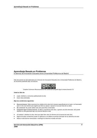 Aprendizaje Basado en Problemas
Aprendizaje Basado en Problemas
© Servicio de Innovación Educativa de la Universidad Politécnica de Madrid
Este documento ha sido elaborado por el Servicio de Innovación Educativa de la Universidad Politécnica de Madrid y
se encuentra publicado bajo una licencia
Creative Commons Reconocimiento-No comercial-Compartir bajo la misma licencia 2.5.
Usted es libre de:
• copiar, distribuir y comunicar públicamente la obra
• hacer obras derivadas
Bajo las condiciones siguientes:
• Reconocimiento. Debe reconocer los créditos de la obra de la manera especificada por el autor o el licenciador
(pero no de una manera que sugiera que tiene su apoyo o apoyan el uso que hace de su obra).
• No comercial. No puede utilizar esta obra para fines comerciales.
• Compartir bajo la misma licencia. Si altera o transforma esta obra, o genera una obra derivada, sólo puede
distribuir la obra generada bajo una licencia idéntica a ésta.
• Al reutilizar o distribuir la obra, tiene que dejar bien claro los términos de la licencia de esta obra.
• Alguna de estas condiciones puede no aplicarse si se obtiene el permiso del titular de los derechos de autor
• Nada en esta licencia menoscaba o restringe los derechos morales del autor.
Servicio de Innovación Educativa (UPM)
2008
2
 