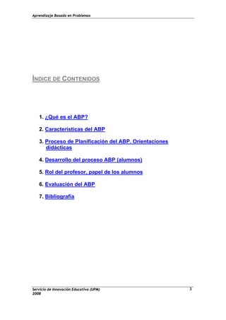 Aprendizaje Basado en Problemas
Servicio de Innovación Educativa (UPM)
2008
3
ÍNDICE DE CONTENIDOS
1. ¿Qué es el ABP?
2. Características del ABP
3. Proceso de Planificación del ABP. Orientaciones
didácticas
4. Desarrollo del proceso ABP (alumnos)
5. Rol del profesor, papel de los alumnos
6. Evaluación del ABP
7. Bibliografía
 