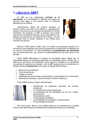 Aprendizaje Basado en Problemas
1. ¿QUÉ ES EL ABP?
El ABP es una metodología centrada en el
aprendizaje, en la investigación y reflexión que siguen los
alumnos para llegar a una solución ante un problema
planteado por el profesor.
Generalmente, dentro del proceso educativo, el
docente explica una parte de la materia y, seguidamente,
propone a los alumnos una actividad de aplicación de dichos
contenidos. Sin embargo, el ABP se plantea como medio
para que los estudiantes adquieran esos conocimientos y los
apliquen para solucionar un problema real o ficticio, sin que
el docente utilice la lección magistral u otro método para
transmitir ese temario.
Barrows (1986) define al ABP como “un método de aprendizaje basado en el
principio de usar problemas como punto de partida para la adquisición e integración de
los nuevos conocimientos”. En esta metodología los protagonistas del aprendizaje
son los propios alumnos, que asumen la responsabilidad de ser parte activa en el
proceso.
Prieto (2006) defendiendo el enfoque de aprendizaje activo señala que “el
aprendizaje basado en problemas representa una estrategia eficaz y flexible que, a
partir de lo que hacen los estudiantes, puede mejorar la calidad de su aprendizaje
universitario en aspectos muy diversos”. Así, el ABP ayuda al alumno a desarrollar y a
trabajar diversas competencias. Entre ellas, de Miguel (2005) destaca:
• Resolución de problemas
• Toma de decisiones
• Trabajo en equipo
• Habilidades de comunicación (argumentación y presentación de la información)
• Desarrollo de actitudes y valores: precisión, revisión, tolerancia…
Prieto (2006) citando a Engel y Woods añade:
- Identificación de problemas relevantes del contexto
profesional
- La conciencia del propio aprendizaje
- La planificación de las estrategias que se van a utilizar
para aprender
- El pensamiento crítico
- El aprendizaje autodirigido
- Las habilidades de evaluación y autoevaluación
- El aprendizaje permanente
Del mismo modo, Benito y Cruz (2005) aparte de las competencias ya citadas
indican que el ABP favorece el desarrollo del razonamiento eficaz y la creatividad.
Servicio de Innovación Educativa (UPM)
2008
4
 