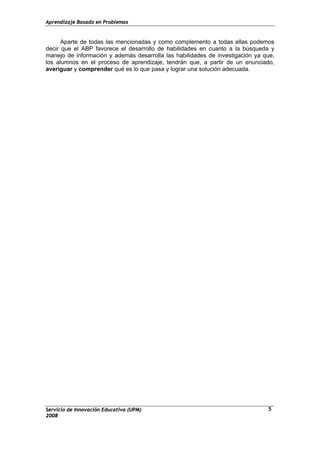 Aprendizaje Basado en Problemas
Servicio de Innovación Educativa (UPM)
2008
5
Aparte de todas las mencionadas y como complemento a todas ellas podemos
decir que el ABP favorece el desarrollo de habilidades en cuanto a la búsqueda y
manejo de información y además desarrolla las habilidades de investigación ya que,
los alumnos en el proceso de aprendizaje, tendrán que, a partir de un enunciado,
averiguar y comprender qué es lo que pasa y lograr una solución adecuada.
 