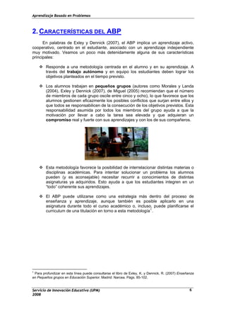 Aprendizaje Basado en Problemas
2. CARACTERÍSTICAS DEL ABP
En palabras de Exley y Dennick (2007), el ABP implica un aprendizaje activo,
cooperativo, centrado en el estudiante, asociado con un aprendizaje independiente
muy motivado. Veamos un poco más detenidamente alguna de sus características
principales:
Responde a una metodología centrada en el alumno y en su aprendizaje. A
través del trabajo autónomo y en equipo los estudiantes deben lograr los
objetivos planteados en el tiempo previsto.
Los alumnos trabajan en pequeños grupos (autores como Morales y Landa
(2004), Exley y Dennick (2007), de Miguel (2005) recomiendan que el número
de miembros de cada grupo oscile entre cinco y ocho), lo que favorece que los
alumnos gestionen eficazmente los posibles conflictos que surjan entre ellos y
que todos se responsabilicen de la consecución de los objetivos previstos. Esta
responsabilidad asumida por todos los miembros del grupo ayuda a que la
motivación por llevar a cabo la tarea sea elevada y que adquieran un
compromiso real y fuerte con sus aprendizajes y con los de sus compañeros.
Esta metodología favorece la posibilidad de interrelacionar distintas materias o
disciplinas académicas. Para intentar solucionar un problema los alumnos
pueden (y es aconsejable) necesitar recurrir a conocimientos de distintas
asignaturas ya adquiridos. Esto ayuda a que los estudiantes integren en un
“todo” coherente sus aprendizajes.
El ABP puede utilizarse como una estrategia más dentro del proceso de
enseñanza y aprendizaje, aunque también es posible aplicarlo en una
asignatura durante todo el curso académico o, incluso, puede planificarse el
curriculum de una titulación en torno a esta metodología1
.
Servicio de Innovación Educativa (UPM)
1
Para profundizar en esta línea puede consultarse el libro de Exley, K. y Dennick, R. (2007) Enseñanza
en Pequeños grupos en Educación Superior. Madrid: Narcea. Págs. 85-102.
2008
6
 