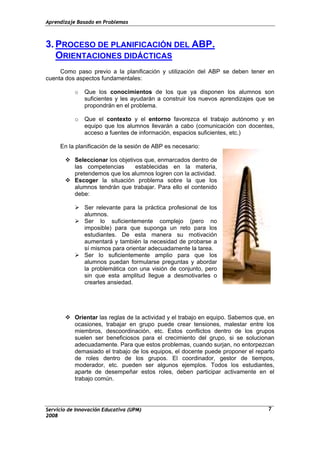 Aprendizaje Basado en Problemas
3. PROCESO DE PLANIFICACIÓN DEL ABP.
ORIENTACIONES DIDÁCTICAS
Como paso previo a la planificación y utilización del ABP se deben tener en
cuenta dos aspectos fundamentales:
o Que los conocimientos de los que ya disponen los alumnos son
suficientes y les ayudarán a construir los nuevos aprendizajes que se
propondrán en el problema.
o Que el contexto y el entorno favorezca el trabajo autónomo y en
equipo que los alumnos llevarán a cabo (comunicación con docentes,
acceso a fuentes de información, espacios suficientes, etc.)
En la planificación de la sesión de ABP es necesario:
Seleccionar los objetivos que, enmarcados dentro de
las competencias establecidas en la materia,
pretendemos que los alumnos logren con la actividad.
Escoger la situación problema sobre la que los
alumnos tendrán que trabajar. Para ello el contenido
debe:
Ser relevante para la práctica profesional de los
alumnos.
Ser lo suficientemente complejo (pero no
imposible) para que suponga un reto para los
estudiantes. De esta manera su motivación
aumentará y también la necesidad de probarse a
sí mismos para orientar adecuadamente la tarea.
Ser lo suficientemente amplio para que los
alumnos puedan formularse preguntas y abordar
la problemática con una visión de conjunto, pero
sin que esta amplitud llegue a desmotivarles o
crearles ansiedad.
Orientar las reglas de la actividad y el trabajo en equipo. Sabemos que, en
ocasiones, trabajar en grupo puede crear tensiones, malestar entre los
miembros, descoordinación, etc. Estos conflictos dentro de los grupos
suelen ser beneficiosos para el crecimiento del grupo, si se solucionan
adecuadamente. Para que estos problemas, cuando surjan, no entorpezcan
demasiado el trabajo de los equipos, el docente puede proponer el reparto
de roles dentro de los grupos. El coordinador, gestor de tiempos,
moderador, etc. pueden ser algunos ejemplos. Todos los estudiantes,
aparte de desempeñar estos roles, deben participar activamente en el
trabajo común.
Servicio de Innovación Educativa (UPM)
2008
7
 