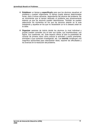 Aprendizaje Basado en Problemas
Servicio de Innovación Educativa (UPM)
2008
8
Establecer un tiempo y especificarlo para que los alumnos resuelvan el
problema y puedan organizarse. El tiempo puede abarcar determinadas
horas, días e incluso semanas, dependiendo del alcance del problema. No
se recomienda que el tiempo dedicado al problema sea excesivamente
extenso ya que los alumnos pueden desmotivarse. También se pueden
seleccionar los momentos en los que los alumnos estarán en el aula
trabajando y aquellos en los que no necesitarán (si no lo desean) estar en
la clase.
Organizar sesiones de tutoría donde los alumnos (a nivel individual y
grupal) puedan consultar con el tutor sus dudas, sus incertidumbres, sus
logros, sus cuestiones, etc. Este espacio ofrece al tutor la posibilidad de
conocer de primera mano cómo avanza la actividad y podrá orientarles,
animarles a que continúen investigando, etc. Las tutorías constituyen una
magnífica oportunidad para intercambiar ideas, exponer las dificultades y
los avances en la resolución del problema.
 