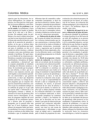 Colombia Médica Vol. 32 Nº 4, 2001 
espacios para las discusiones, los re-cursos 
192 
bibliográficos, los campos de 
práctica, los sitios para las visitas guia-das, 
los recursos didácticos, entre otros. 
f. Diseño de los problemas y ca-sos 
de estudio. Los problemas y casos 
como propuesta de estudio se pueden 
tomar de la vida real o de libros y 
revistas. De cualquier modo, los pro-blemas 
y los casos se deben estructurar 
con base en una intención de estudio y, 
la forma más sencilla de hacerlo es por 
medio de la narración de episodios o 
hechos, en los que se incluyen datos 
del paciente o del problema que impli-can 
para el estudiante un reto en el 
sentido de definir términos y elaborar 
conceptos como paso preliminar para 
entender el problema. De igual mane-ra, 
en el diseño de las situaciones pro-blemáticas 
se pueden incluir preguntas 
(justificadoras, formadoras de hipóte-sis, 
ampliadoras y alternativas)8 que 
en conjunto propondrán al estudiante 
el abordaje de diferentes temáticas o 
temas. Se recomienda que las pregun-tas 
sean abiertas, es decir, que no se 
limiten a una respuesta concreta, que 
estén ligadas a conocimientos aprendi-dos 
con anterioridad y que generen 
controversia, es decir que despierten 
distintas opiniones. La ventaja de rea-lizar 
preguntas que en conjunto inte-gren 
las características anteriores, con-siste 
en que los estudiantes trabajan en 
un ambiente de grupo en el que cada 
uno aporta ideas e información a los 
interrogantes comunes y además, se 
entrenan en la tarea de generarse ellos 
mismos nuevos interrogantes. El nú-mero 
de preguntas depende del nivel 
académico de los estudiantes (prime-ros 
o últimos años de pregrado o 
postgrado), por lo general entre más 
bajo sea el nivel académico, mayor 
número de preguntas habrá que hacer. 
Los problemas o los casos y las pregun-tas 
que se realizan en ellos deben estar 
orientados a que el estudiante aborde 
diferentes tipos de contenidos a saber: 
contenidos conceptuales, es decir los 
que hacen referencia a hechos, datos y 
conceptos; contenidos de procedimien-to 
que se refieren al saber cómo hacer 
y al saber hacer y contenidos de actitu-des 
en los que se contemplan valores, 
actitudes y tendencias a actuar de acuer-do 
con las valoraciones personales. 
g. Elaboración de guías de traba-jo. 
Las guías de trabajo son instrumen-tos 
o recursos instruccionales que tie-nen 
características y estructura defini-das 
a través de las cuales se brindan al 
estudiante orientaciones, recomenda-ciones 
y sugerencias que le permiten 
desarrollar en forma organizada y efec-tiva 
las diferentes tareas y actividades 
de aprendizaje propuestas en el diseño 
del curso9. 
h. Diseño de propuestas e instru-mentos 
de evaluación. La evaluación 
debe ser un método más de enseñanza 
y una manera real y directa de posibili-tar 
el aprendizaje. En el enfoque de 
ABP la evaluación se constituye en 
una herramienta por cuyo medio se le 
otorga al estudiante la responsabilidad 
de evaluar su proceso de aprendizaje y 
de formación, es decir, se trata de 
visualizar la evaluación como un pro-ceso 
en el que la responsabilidad de 
llevarlo a cabo es compartida por los 
estudiantes, los tutores, el personal 
asistencial de los sitios de práctica e 
incluso por la familia. Lo anterior im-plica 
que se deban proponer métodos 
de evaluación diferentes a los usados 
en la enseñanza tradicional, es decir, 
comprende reemplazar los exámenes 
parciales y finales y los boletines de 
notas, por la discusión con los estu-diantes 
y por guías de observación que 
permitan una evaluación individua-lizada, 
cualitativa y formativa. Por su-puesto, 
esta tarea no está exenta de 
complicaciones y dificultades ya que 
exige un trabajo serio y responsable 
para el diseño de propuestas de auto-evaluación, 
de evaluación por pares, de 
evaluación por los tutores, de evalua-ción 
de los tutores, de evaluación del 
enfoque pedagógico y de evaluación de 
los casos y los problemas objeto de 
estudio, entre otros. 
i. Definición del papel de los tu-tores 
y elaboración de guías del tutor. 
La educación alrededor de problemas 
le otorga al profesor la no fácil tarea de 
ser tutor del estudiante en su proceso 
de aprendizaje. “Los tutores como par-te 
de la comunidad educativa, son por 
definición los que facilitan el aprendi-zaje 
de los estudiantes, los que facili-tan 
aprender a aprender. Los tutores 
son una pieza clave en el sistema, pues 
permiten a los estudiantes el aprendi-zaje 
de destrezas y capacidades vitales 
que se podrán usar no sólo en la Uni-versidad, 
sino durante los 30-40 años 
de la vida profesional, tiempo en el que 
se enfrentarán a múltiples problemas, 
reconocerán sus deficiencias persona-les, 
buscarán información adecuada 
para aplicarla a la solución de los pro-blemas 
de la manera mas eficiente y 
sobre todo dentro de un profundo sen-tido 
ético y humano”10. El tutor debe 
lograr que el aprendizaje se centre en el 
estudiante en lugar de centrarlo en el 
profesor, para ello es vital que tenga un 
conocimiento amplio y reflexivo del 
proyecto educativo y del programa de 
la escuela, debe conocer diversos mé-todos 
educacionales o pedagógicos (tu-torías, 
seminarios, uso de problemas, 
sesiones de grupo, otros) y debe cono-cer 
los principios y métodos de evalua-ción 
formativa. En otro sentido, el tu-tor 
debe ser un facilitador del proceso 
de aprendizaje; debe promover en los 
estudiantes el pensamiento crítico, la 
solución de problemas y la toma de 
decisiones aun en situaciones de incer-tidumbre; 
debe estimular que los estu-diantes 
enfoquen los fenómenos desde 
lo molecular hasta los elementos 
macrobiológicos, e incluir los aspectos 
 