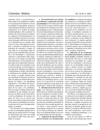 Colombia Médica Vol. 32 Nº 4, 2001 
193 
culturales, éticos y socioeconómicos; 
debe ayudar a los estudiantes a estable-cer 
la jerarquía de las hipótesis y de las 
necesidades de aprendizaje, promover 
el aprendizaje individual y socializar la 
información en el sentido de trabajo 
multidisciplinario; debe coordinar los 
métodos de evaluación de los estudian-tes, 
asegurar la retroalimentación y la 
toma de medidas correctivas en el mo-mento 
adecuado; debe hacer más énfa-sis 
en aprender que en enseñar; debe 
evitar ser visto como figura de autori-dad, 
y fomentar el desarrollo de una 
atmósfera de confianza y respeto. El 
tutor debe ser un personaje capaz de 
promover que cada individuo sea sensi-ble 
a las necesidades y sentimientos 
colectivos e individuales; debe asegu-rarse 
que en los grupos de discusión 
todos participen, con un ambiente en el 
que nadie sea un espectador del proce-so 
y debe ayudar a los estudiantes a que 
se atrevan a pensar, a tomar riesgos y a 
ser capaces de adelantar una hipótesis 
y luego probar su validez. Para facilitar 
y sistematizar las múltiples tareas de 
los tutores, se pueden diseñar guías 
que describan las funciones de los tu-tores, 
los objetivos mínimos de las pro-puestas 
de trabajo y de aprendizaje 
significativo y los árboles de temas o 
temáticas propuestos por los diseña-dores 
de los casos o los problemas. 
Para no sesgar el trabajo propio de los 
estudiantes en este enfoque, las guías 
del tutor no deben ser del conocimien-to 
de los estudiantes. En resumen, las 
guías del tutor son un recurso que 
tienen como objetivo dinamizar la tarea 
de los tutores, brindándoles un norte y 
un derrotero de lo que el enfoque peda-gógico 
se propone. 
Por otra parte, en el trabajo durante 
el curso se contemplan aquellas activi-dades 
que los tutores hacen en la etapa 
de ofrecimiento del curso que tendrá 
un enfoque de ABP. Entre esas activi-dades 
se cuentan: 
a. Presentación del curso o del eje 
de problemas y explicación del enfo-que 
pedagógico. En la educación tradi-cional, 
rara vez se hacen explícitos para 
los estudiantes los enfoques y los méto-dos 
pedagógicos que se utilizarán para 
favorecer el aprendizaje y la formación. 
En el enfoque conductista tradicional, 
los programas de los cursos o asignatu-ras 
se limitan por lo general a incluir una 
secuencia de contenidos, objetivos y 
condiciones de evaluación, con poca o 
ninguna profun-dización o conceptua-lización 
de los mismos. Cuando se pre-tende 
poner en acción un curso o un eje 
de problemas con enfoque pedagógico 
de ABP en un currículo que posee un 
pensum saturado fundamentalmente por 
el enfoque conductista tradicional, es 
importante hacer públicas las caracte-rísticas 
del enfoque innovador. Se pre-tende 
con la presentación del curso o 
del eje de problemas, que los estudian-tes 
sean conscientes de la importancia 
de las áreas de estudio o de las discipli-nas 
que se abordarán y, a su vez con la 
explicación del enfoque pedagógico se 
pretende que conozcan y acepten la 
responsabilidad que exige pasar de un 
enfoque de aprendizaje pasivo a uno 
activo, en el que hasta la evaluación 
formativa depende en gran parte de la 
objetividad y madurez del estudiante. 
b. Dinámica de las discusiones en 
grupo. Las discusiones en grupo se 
deben dar en un ambiente que propicie 
que los estudiantes se sientan en liber-tad 
de cuestionar cualquier informa-ción 
que se aporta por parte de ellos 
mismos o por parte del tutor. Se espera 
que todos los estudiantes participen en 
la discusión, bien sea para aportar nue-vos 
datos o para generar nuevos 
interrogantes producto de la consulta 
de las fuentes primarias de informa-ción, 
en un ambiente donde el error sea 
una oportunidad más para aprender. 
c. Asignación de espacios-tiempo 
para las tutorías y la consejería para 
los estudiantes. La dinámica de trabajo 
que subyace en el enfoque de ABP le 
plantea al tutor la necesidad de dispo-ner 
de espacios-tiempo destinados a la 
discusión individualizada y a la 
consejería de los estudiantes. En este 
enfoque, el estudiante necesitará en-trevistarse 
periódicamente con su tu-tor 
para resolver dudas, plantear con-flictos 
y confrontar sus actividades de 
auto evaluación. Lo anterior significa 
que para el desarrollo exitoso del enfo-que 
se debe disponer de tiempos rela-tivamente 
mayores que los destinados 
o asignados al desarrollo de los enfo-ques 
o modelos conductistas. 
d. Aplicación de las propuestas 
de evaluación formativa y evaluación 
de los medios y recursos. Durante el 
ofrecimiento del curso, el tutor debe 
coordinar las actividades de evalua-ción 
de los estudiantes y del proceso 
mismo. Es recomendable evaluar du-rante 
el proceso mismo los medios 
didácticos y los recursos disponibles, 
con el fin de conocer las impresiones 
de los estudiantes y las dificultades o 
facilidades que estos presentan para su 
aprendizaje. Un ejemplo de este tipo 
de evaluación es la que se hace de los 
casos o problemas objeto de estudio 
como estímulo para el aprendizaje sig-nificativo. 
Las evaluaciones se deben 
analizar y discutir a medida que ocu-rren, 
con el fin de identificar dificulta-des 
y proponer medidas correctivas. 
Por último, en el trabajo post-curso 
se incluyen las actividades de análisis 
de las evaluaciones realizadas durante 
el ofrecimiento del curso, la toma de 
decisiones o medidas correctivas que 
permitan mejorar la propuesta de tra-bajo 
para el siguiente grupo de estu-diantes 
y la reflexión sobre las relacio-nes 
tutor-estudiantes, tutor-conoci-miento, 
estudiantes-estudiantes y es-tudiantes- 
conocimiento. 
Visto de esta manera, el ABP se 
puede usar como enfoque para estruc- 
 
