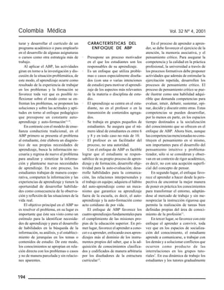 Colombia Médica Vol. 32 Nº 4, 2001 
turar y desarrollar el currículo de un 
programa académico o para emplearlo 
en el desarrollo de algunas asignaturas 
o cursos como otra estrategia más de 
trabajo. 
Al aplicar el ABP, las actividades 
giran en torno a la investigación y dis-cusión 
194 
de la situación problemática, de 
este modo, el aprendizaje ocurre como 
resultado de la experiencia de trabajar 
en los problemas y la formación se 
favorece toda vez que es posible re-flexionar 
sobre el modo como se en-frentan 
los problemas, se proponen las 
soluciones y sobre las actitudes y apti-tudes 
en torno al enfoque pedagógico 
que presupone un constante auto-aprendizaje 
y auto-formación11,12. 
En contraste con el modelo de ense-ñanza 
conductista tradicional, en el 
ABP primero se presenta el problema 
al estudiante, éste elabora un diagnós-tico 
de sus propias necesidades de 
aprendizaje, busca la información ne-cesaria 
y regresa de nuevo al problema 
para analizar y sintetizar la informa-ción 
y plantearse nuevas necesidades 
de aprendizaje. En este proceso, los 
estudiantes trabajan de manera coope-rativa, 
comparten la información y las 
experiencias de aprendizaje y tienen la 
oportunidad de desarrollar habilida-des 
como consecuencia de la observa-ción 
y reflexión de las situaciones de la 
vida real. 
El objetivo principal en el ABP no 
es resolver el problema, en su lugar es 
importante que éste sea visto como un 
estímulo para la identificar necesida-des 
de aprendizaje y para el desarrollo 
de habilidades en la búsqueda de la 
información, su análisis, y el estableci-miento 
de jerarquías en los temas o 
contenidos de estudio. De este modo, 
los conocimientos se apropian en rela-ción 
directa con los problemas o casos 
y no de manera parcelada y sin relacio-nes 
aparentes. 
CARACTERÍSTICAS DEL 
ENFOQUE DE ABP 
· Presupone un proceso motivador 
en el que los estudiantes son los 
responsables de su aprendizaje. 
· Es un enfoque que utiliza proble-mas 
o casos especialmente diseña-dos 
(con una o varias intenciones 
de estudio) para motivar el aprendi-zaje 
de los aspectos más relevantes 
de la materia o disciplina de estu-dio. 
· El aprendizaje se centra en el estu-diante, 
no en el profesor o en la 
transmisión de contenidos agrega-dos. 
· Se trabaja en grupos pequeños de 
estudiantes. Se asegura que el nú-mero 
ideal de estudiantes es entre 6 
y 8 y en todo caso no más de 10. 
· El profesor es un facilitador del 
proceso, no una autoridad. 
Con el enfoque de ABP es factible 
lograr que el estudiante se respon-sabilice 
de su propio proceso de apren-dizaje 
y de formación, desarrolle obje-tividad 
para la auto-evaluación; desa-rrolle 
habilidades para la comunica-ción, 
las relaciones interpersonales y 
el trabajo en equipo; adquiera el hábito 
del auto-aprendizaje como un meca-nismo 
que garantice su aprendizaje 
fuera de la escuela, es decir, el auto-aprendizaje 
y la auto-formación como 
acto cotidiano de por vida. 
El enfoque de ABP favorece los 
cuatro aprendizajes fundamentales para 
el cumplimiento de las misiones pro-pias 
de la educación superior. En pri-mer 
lugar, favorece el aprender a cono-cer 
o a aprender, enfocando esos apren-dizajes 
más al dominio de los instru-mentos 
propios del saber, que a la ad-quisición 
de conocimientos clasifica-dos 
y codificados de manera arbitraria 
por los diseñadores de la estructura 
curricular13. 
En el proceso de aprender a apren-der, 
se debe favorecer el ejercicio de la 
atención, la memoria asociativa, y el 
pensamiento crítico. Para asegurar la 
competencia y la calidad en la práctica 
profesional, la universidad a través de 
los procesos formativos debe proponer 
actividades que además de estimular la 
ejercitación repetida, desarrollen los 
procesos de pensamiento crítico. El 
proceso de pensamiento crítico se pue-de 
ilustrar como una habilidad adqui-rible 
que demanda competencias para 
evaluar, intuir, debatir, sustentar, opi-nar, 
decidir y discutir entre otras. Estas 
competencias se pueden desarrollar, 
por lo menos en parte, en los espacios 
tiempo destinados a la socialización 
del conocimiento que se ofrecen en el 
enfoque de ABP. Ahora bien, aunque 
las competencias mencionadas no cons-tituyen 
el pensamiento en sí mismo, 
son importantes para el desarrollo del 
pensamiento intuitivo y problema-tizador, 
sólo si se consideran y obser-van 
en un contexto de rigor académico, 
es decir, no con una acepción superfi-cial 
del concepto de pensar. 
En segundo lugar, el enfoque favo-rece 
el aprender a hacer desde la pers-pectiva 
de encontrar la mejor manera 
de poner en práctica los conocimientos 
para transformar el entorno, adaptán-dose 
al mercado de trabajo y sin me-nospreciar 
la instrucción rigurosa que 
permita la realización de tareas bien 
definidas propias del área de conoci-miento 
de la profesión11. 
En tercer lugar, se favorece con este 
enfoque el aprender a convivir, toda 
vez que en los espacios de socializa-ción 
del conocimiento, el estudiante 
aprende a comunicarse, a trabajar con 
los demás y a solucionar conflictos que 
ocurren como producto de las 
interrelaciones en los grupos tuto-riales7. 
En esa dinámica de trabajo los 
estudiantes y los tutores gradualmente 
 