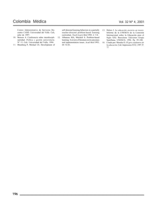 Colombia Médica Vol. 32 Nº 4, 2001 
Centro Administrativo de Servicios Do-centes 
196 
CASD. Universidad del Valle. Cali, 
julio de 1997. 
10. Borrero A. Conferencia sobre interdiscipli-nariedad. 
Política y gestión universitaria. 
Nº 13. Cali: Universidad del Valle, 1994. 
11. Blumberg P, Michael JA. Development of 
self-directed learning behaviors in a partially 
teacher-directed problem-based learning 
curriculum. Teach Learn Med 1992; 4: 3-8. 
12. Albanese MA, Mitchell S. Problem-based 
learning: A review of literature on its outcomes 
and implementation issues. Acad Med 1993; 
68: 52-81. 
13. Delors J. La educación encierra un tesoro. 
Informe de la UNESCO de la Comisión 
Internacional sobre la Educación para el 
Siglo XXI. Barcelona: Ediciones Grupo 
Santillana, UNESCO, 1996. Pp. 95-108. 
14. Citado por: Morales G. El giro cualitativo de 
la educación. Cali: Impresores XYZ. 1997. P. 
77 
