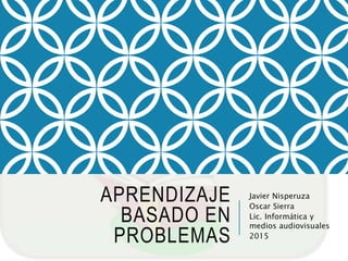 APRENDIZAJE
BASADO EN
PROBLEMAS
Javier Nisperuza
Oscar Sierra
Lic. Informática y
medios audiovisuales
2015
 