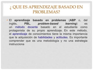 ¿ QUE ES APRENDIZAJE BASADO EN
PROBLEMAS?
• El aprendizaje basado en problemas (ABP o, del
inglés, PBL, problem-based learning) es
un método docente basado en el estudiante como
protagonista de su propio aprendizaje. En este método,
el aprendizaje de conocimientos tiene la misma importancia
que la adquisición de habilidades y actitudes. Es importante
comprender que es una metodología y no una estrategia
instrucciona
 