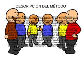 DESCRIPCIÓN DEL MÉTODO
• Consiste en que un grupo de estudiantes de manera autónoma, aunque guiados por el
profesor, deben encontrar la respuesta a una pregunta o solución a un problema de forma
que al conseguir resolverlo correctamente suponga que los estudiantes tuvieron que
buscar, entender e integrar y aplicar los conceptos básicos del contenido del problema así
como los relacionados. Los estudiantes, de este modo, consiguen elaborar un diagnóstico
de las necesidades de aprendizaje, construir el conocimiento de la materia y trabajar
cooperativamente.
• En sentido estricto, el ABP no requiere que se incluya la solución de la situación o
problema presentado. Al inicio de una materia, el estudiante no tiene suficientes
conocimientos y habilidades que le permitan, en forma efectiva, resolver el problema. El
objetivo, en estas etapas, es que el estudiante sea capaz de descubrir qué necesita
conocer para avanzar en la resolución de la cuestión propuesta (diagnóstico de
necesidades de aprendizaje). A lo largo del proceso educativo, a medida que el estudiante
progresa en el programa se espera que sea competente en planificar y llevar a cabo
intervenciones que le permitirán, finalmente resolver el problema de forma adecuada
(construcción del conocimiento). Y todo ello, trabajando de manera cooperativa.
• El ABP facilita, o fuerza, a la interdisciplinaridad y la integración de conocimiento,
atravesando las barreras propias del conocimiento fragmentado en disciplinas y materias.
 
